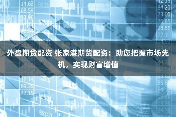 外盘期货配资 张家港期货配资：助您把握市场先机，实现财富增值