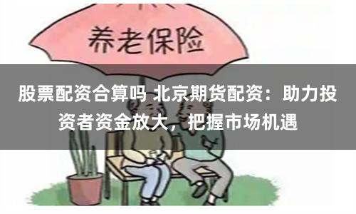 股票配资合算吗 北京期货配资：助力投资者资金放大，把握市场机遇