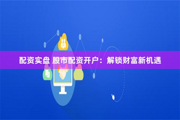 配资实盘 股市配资开户：解锁财富新机遇