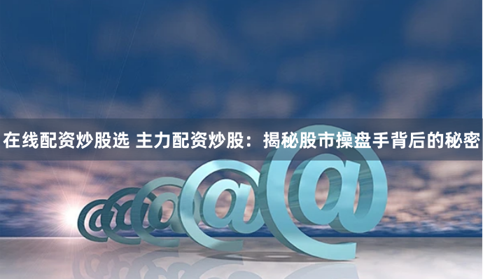 在线配资炒股选 主力配资炒股：揭秘股市操盘手背后的秘密