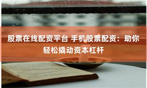 股票在线配资平台 手机股票配资：助你轻松撬动资本杠杆