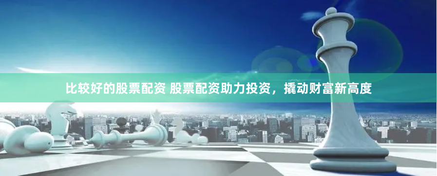 比较好的股票配资 股票配资助力投资，撬动财富新高度
