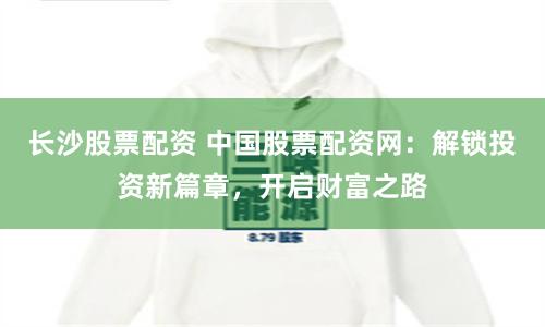 长沙股票配资 中国股票配资网：解锁投资新篇章，开启财富之路