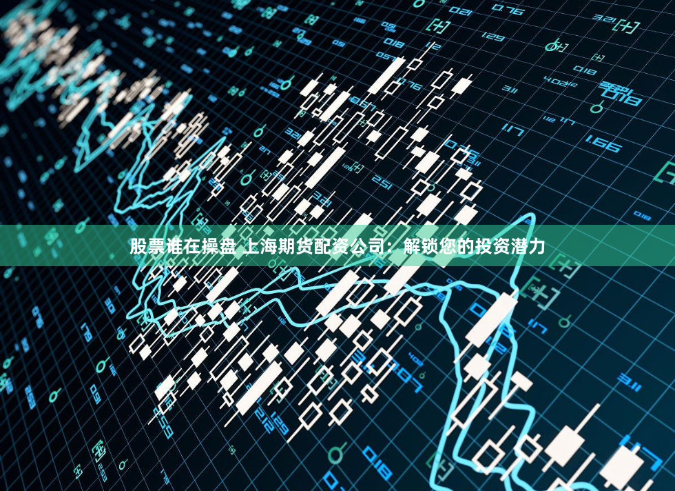 股票谁在操盘 上海期货配资公司：解锁您的投资潜力