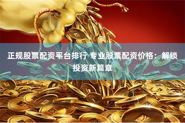正规股票配资平台排行 专业股票配资价格：解锁投资新篇章