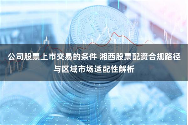 公司股票上市交易的条件 湘西股票配资合规路径与区域市场适配性解析