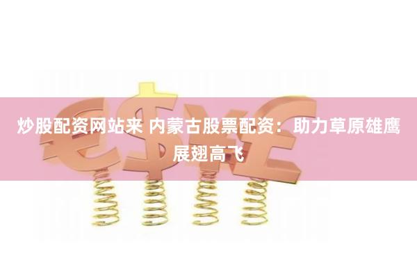 炒股配资网站来 内蒙古股票配资：助力草原雄鹰展翅高飞