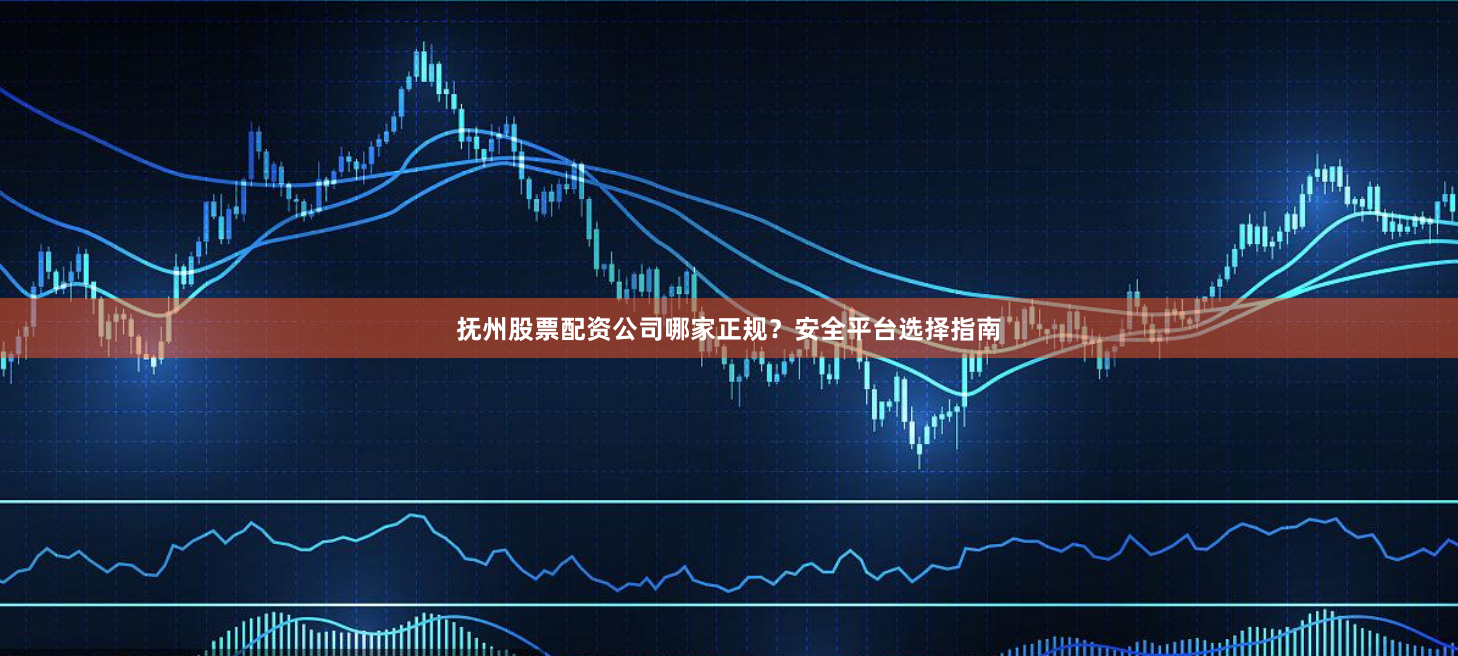 抚州股票配资公司哪家正规？安全平台选择指南